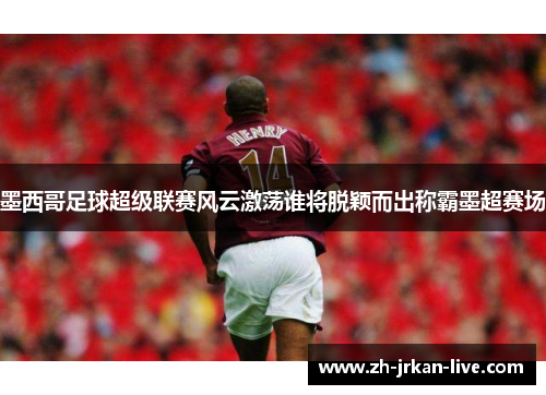 墨西哥足球超级联赛风云激荡谁将脱颖而出称霸墨超赛场